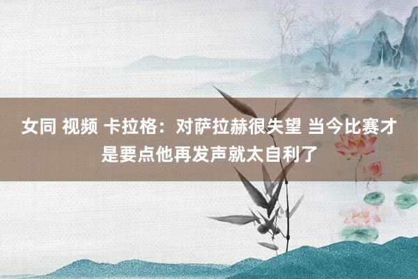 女同 视频 卡拉格：对萨拉赫很失望 当今比赛才是要点他再发声就太自利了