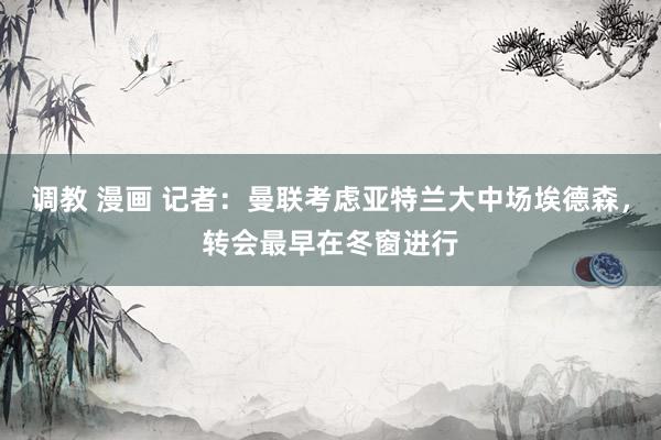 调教 漫画 记者：曼联考虑亚特兰大中场埃德森，转会最早在冬窗进行