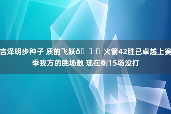 吉泽明步种子 质的飞跃🚀火箭42胜已卓越上赛季我方的胜场数 现在剩15场没打