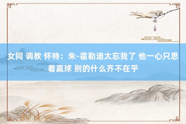 女同 调教 怀特：朱-霍勒迪太忘我了 他一心只思着赢球 别的什么齐不在乎