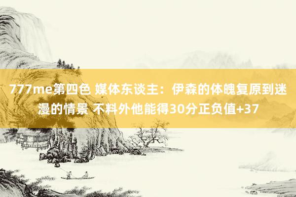 777me第四色 媒体东谈主：伊森的体魄复原到迷漫的情景 不料外他能得30分正负值+37