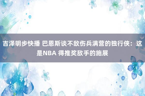 吉泽明步快播 巴恩斯谈不敌伤兵满营的独行侠：这是NBA 得推奖敌手的施展