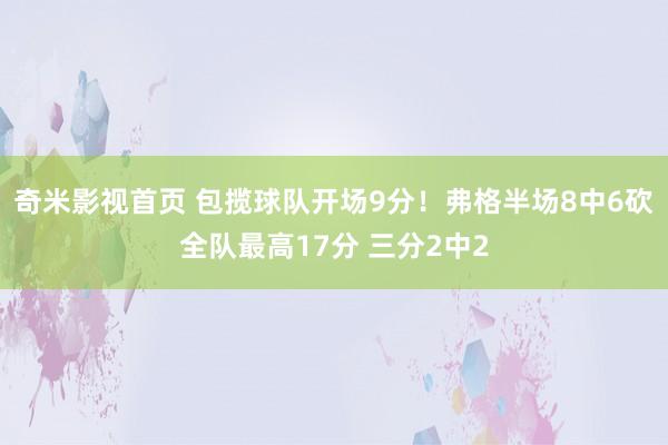 奇米影视首页 包揽球队开场9分！弗格半场8中6砍全队最高17分 三分2中2