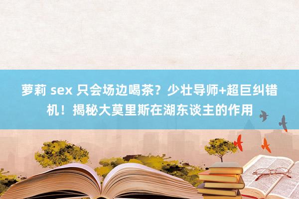 萝莉 sex 只会场边喝茶？少壮导师+超巨纠错机！揭秘大莫里斯在湖东谈主的作用