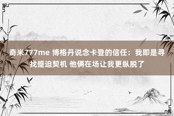 奇米777me 博格丹说念卡登的信任：我即是寻找蹙迫契机 他俩在场让我更纵脱了