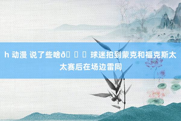 h 动漫 说了些啥👀球迷拍到蒙克和福克斯太太赛后在场边雷同