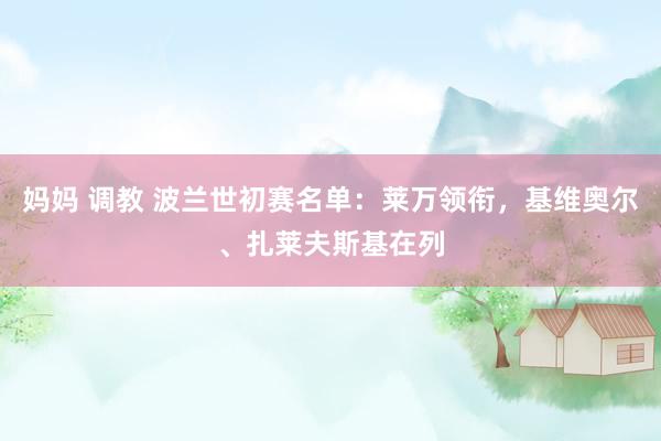 妈妈 调教 波兰世初赛名单：莱万领衔，基维奥尔、扎莱夫斯基在列