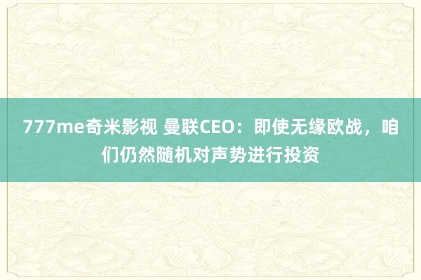 777me奇米影视 曼联CEO：即使无缘欧战，咱们仍然随机对声势进行投资