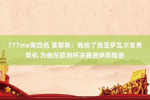 777me第四色 莫耶斯：我给了奥亚萨瓦尔首秀契机 为他在欧洲杯决赛进球而险恶