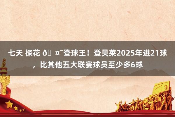 七天 探花 🤯登球王！登贝莱2025年进21球，比其他五大联赛球员至少多6球