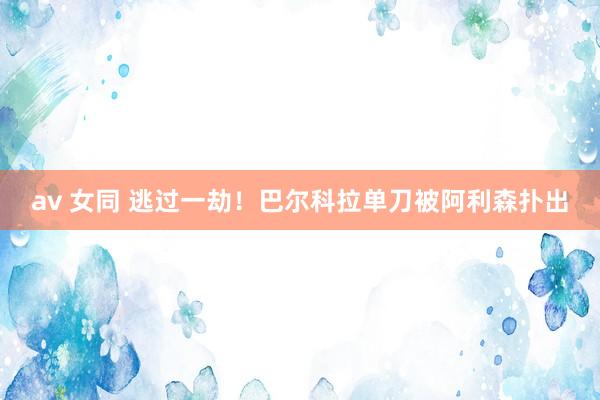 av 女同 逃过一劫！巴尔科拉单刀被阿利森扑出