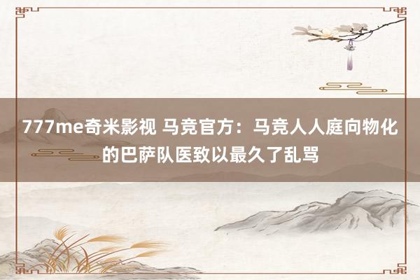 777me奇米影视 马竞官方：马竞人人庭向物化的巴萨队医致以最久了乱骂