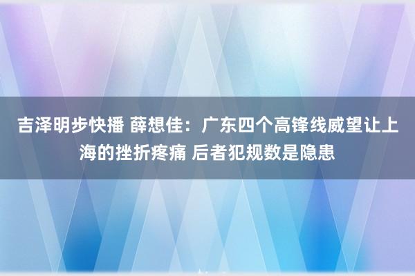 吉泽明步快播 薛想佳：广东四个高锋线威望让上海的挫折疼痛 后者犯规数是隐患