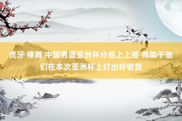 虎牙 裸舞 中国男篮亚洲杯分组上上签 有助于他们在本次亚洲杯上打出好收货