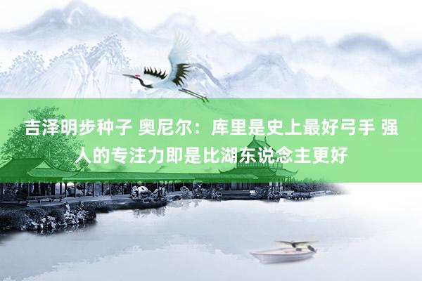 吉泽明步种子 奥尼尔：库里是史上最好弓手 强人的专注力即是比湖东说念主更好
