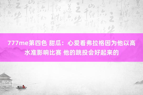 777me第四色 甜瓜：心爱看弗拉格因为他以高水准影响比赛 他的跳投会好起来的