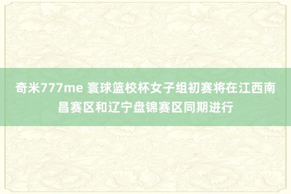 奇米777me 寰球篮校杯女子组初赛将在江西南昌赛区和辽宁盘锦赛区同期进行