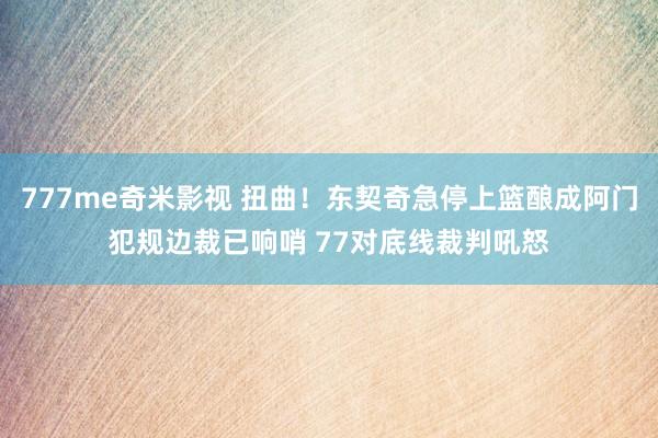 777me奇米影视 扭曲！东契奇急停上篮酿成阿门犯规边裁已响哨 77对底线裁判吼怒