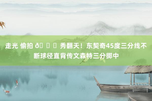 走光 偷拍 😍秀翻天！东契奇45度三分线不断球径直背传文森特三分掷中