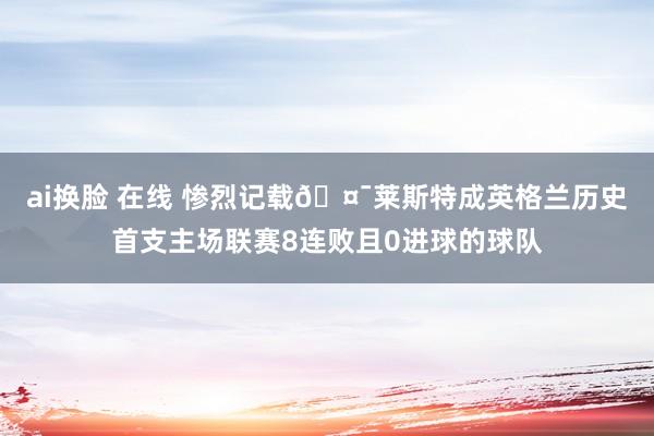 ai换脸 在线 惨烈记载🤯莱斯特成英格兰历史首支主场联赛8连败且0进球的球队