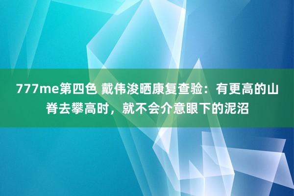 777me第四色 戴伟浚晒康复查验：有更高的山脊去攀高时，就不会介意眼下的泥沼