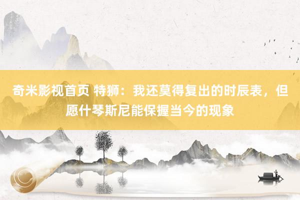 奇米影视首页 特狮：我还莫得复出的时辰表，但愿什琴斯尼能保握当今的现象