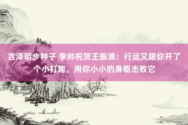 吉泽明步种子 李帅祝贺王振澳：行运又跟你开了个小打趣，用你小小的身躯击败它