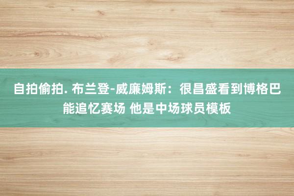 自拍偷拍. 布兰登-威廉姆斯：很昌盛看到博格巴能追忆赛场 他是中场球员模板